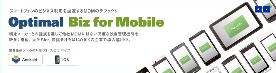 スマートフォンのビジネス利用を加速するMDMのデファクト Optimal Biz for Mobile 端末メーカーとの提携を通じて他社MDMにはない高度な独自管理機能を数多く搭載。大手SIer, 通信会社をはじめ多くの企業で導入運用中