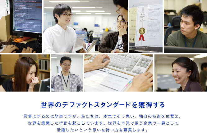 世界のデファクトスタンダードを獲得する するのは簡単ですが、私たちは、本気でそう思い、独自の技術を武器に、
世界を意識した行動を起こしています。世界を本気で狙う企業の一員として活躍したいという想いを持つ方を募集します。