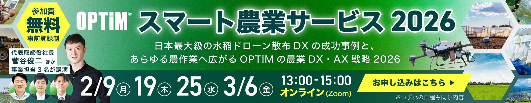 参加費無料 事前登録制 OPTiMスマート農業サービス2026 日本最大級の水稲ドローン散布DXの成功事例と、あらゆる農作業へ広がるOPTiMの農業DX・AX戦略2026 2/9(月) 19(木) 25(水) 3/6(金) 13:00-15:00オンライン(Zoom) お申し込みはこちら ※いずれの日程も同じ内容