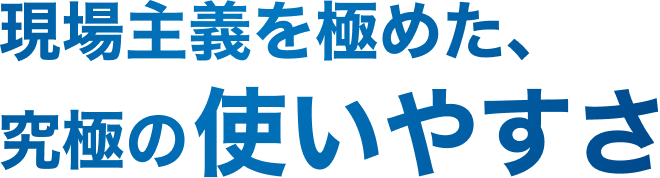 現場主義を極めた、究極の使いやすさ