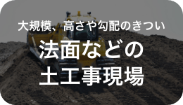 大規模、高さや勾配のきつい 法面などの土工事現場