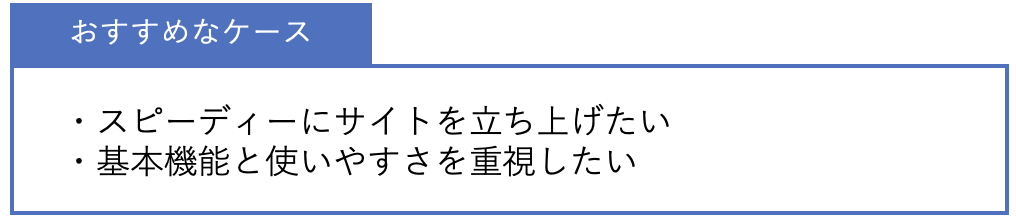 おすすめなケース ・スピーディーにサイトを立ち上げたい・基本機能と使いやすさを重視したい