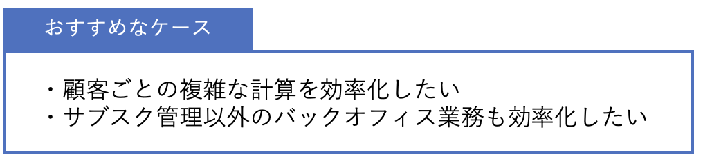 おすすめなケース ・顧客ごとの複雑な計算を効率化したい・サブスク管理以外のバックオフィス業務も効率化したい