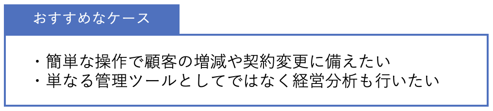 おすすめなケース ・簡単な操作で顧客の増減や契約変更に備えたい・単なる管理ツールとしてではなく経営分析も行いたい
