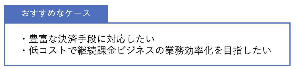 おすすめなケース ・豊富な決済手段に対応したい・低コストで継続課金ビジネスの業務効率化を目指したい