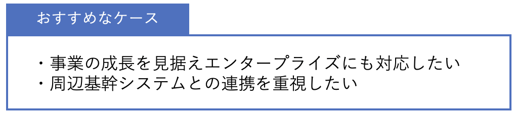おすすめなケース ・事業の成長を見据えエンタープライズにも対応したい・周辺基幹システムとの連携を重視したい