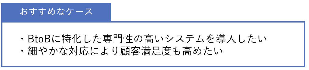 おすすめなケース ・BtoBに特化した専門性の高いシステムを導入したい・細やかな対応により顧客満足度も高めたい